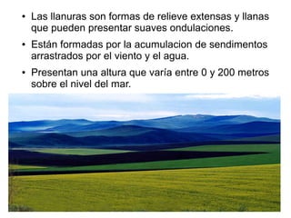 ● Las llanuras son formas de relieve extensas y llanas
que pueden presentar suaves ondulaciones.
● Están formadas por la acumulacion de sendimentos
arrastrados por el viento y el agua.
● Presentan una altura que varía entre 0 y 200 metros
sobre el nivel del mar.
 
