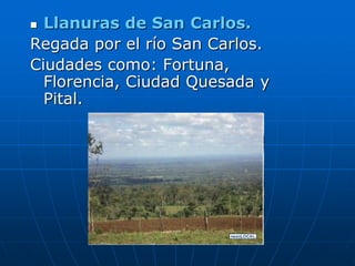  Llanuras de San Carlos.
Regada por el río San Carlos.
Ciudades como: Fortuna,
  Florencia, Ciudad Quesada y
  Pital.
 