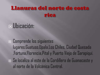 Ubicación:
 Comprende los siguientes
lugares:Guatuso,Upala,Los Chiles, Ciudad Quesada
,Fortuna,Florencia,Pital y Puerto Viejo de Sarapiquí.
 Se localiza al este de la Cordillera de Guanacaste y
al norte de la Volcánica Central.
 