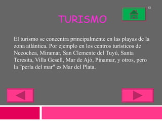 TURISMO El turismo se concentra principalmente en las playas de la zona atlántica. Por ejemplo en los centros turísticos de Necochea, Miramar, San Clemente del Tuyú, Santa Teresita, Villa Gesell, Mar de Ajó, Pinamar, y otros, pero la "perla del mar" es Mar del Plata. 