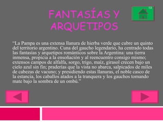 FANTASÍAS Y ARQUETIPOS “ La Pampa es una extensa llanura de hierba verde que cubre un quinto del territorio argentino. Cuna del gaucho legendario, ha centrado todas las fantasías y arquetipos románticos sobre la Argentina: una tierra inmensa, propicia a la ensoñación y al reencuentro consigo mismo; extensos campos de alfalfa, sorgo, trigo, maíz, girasol crecen bajo un cielo azul sin fin; praderías que la vista no abarca, salpicados de miles de cabezas de vacuno; y presidiendo estas llanuras, el noble casco de la estancia, los caballos atados a la tranquera y los gauchos tomando mate bajo la sombra de un ombú.” 