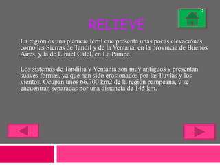 RELIEVE La región es una planicie fértil que presenta unas pocas elevaciones como las Sierras de Tandil y de la Ventana, en la provincia de Buenos Aires, y la de Lihuel Calel, en La Pampa. Los sistemas de Tandilia y Ventania son muy antiguos y presentan suaves formas, ya que han sido erosionados por las lluvias y los vientos. Ocupan unos 66.700 km2 de la región pampeana, y se encuentran separadas por una distancia de 145 km. 