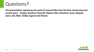 Page16 © Hortonworks Inc. 2011 – 2016. All Rights Reserved
Questions?
This presentation represents the work of several folks from the Hive community over
several years – Sergey, Gunther, Prasanth, Rajesh, Nita, Ashutosh, Jesus, Deepak,
Jason, Sid, Matt, Teddy, Eugene and Vikram.
 