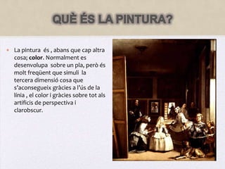 QUÈ ÉS LA PINTURA?La pintura  és , abans que cap altra cosa; color. Normalment es desenvolupa  sobre un pla, però és molt freqüent que simuli  la tercera dimensió cosa que s’aconsegueix gràcies a l’ús de la línia , el color i gràcies sobre tot als artificis de perspectiva i clarobscur.