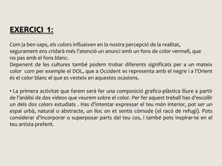 EXERCICI 1:Com ja ben saps, els colors influeixen en la nostra percepció de la realitat,segurament ens cridarà més l’atenció un anunci amb un fons de color vermell, queno pas amb el fons blanc. Depenent de les cultures també podem trobar diferents significats per a un mateix colorcom per exemple el DOL, que a Occident es representa amb el negre i a l’Orient és el color blanc el que es vesteix en aquestes ocasions. La primera activitat que farem serà fer una composició grafico-plàsticalliure a partir  de l’anàlisi de dos vídeos que veurem sobre el color. Per fer aquest treball has d’escollir un dels dos colors estudiats . Has d’intentar expressar el teu món interior, pot ser un espai urbà, natural o abstracte, un lloc on et sentis còmode (el racó de refugi). Pots considerar d’incorporar o superposar parts del teu cos, i també pots inspirar-te en el teu artista preferit.PROCEDIMENTS  PICTÒRICSMATERIALSPROCEDIMENTSSUPORTSCALENDETERMINENFRESCAQUAREL·LAGUACHETEMPLEOLIENCÁUSTICA (en calent)ceres, llapis de colorsPASTELACRÍLICMOSAICVIDRIERACOLORS (pigments)AGLUTINANTS(coles i protectors dels colors)MURPAPERESTUCTAULERTELAMETALL FUSTACARTRÓTERRA