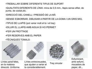 •TREBALLAR SOBRE DIFERENTS TIPUS DE SUPORT
•QUALITATS DIFERENTS DE LÍNIA: mina de 0,5 mm., llapis sense afilar, de
punta, de costat,etc.
•DIRECCIÓ DEL CANELL I PRESSIÓ DE LA MÀ
•SENSE ESBORRAR. DIBUIXAR A PARTIR DE LA GOMA I UN GRIS MIG.
•TIPUS DE LLAPIS (pot variar molt el to i el traç)
•DILUIR EL LLAPIS AMB AIGUA SI HO PERMET
•FER UN FROTTAGE
•FER RESERVES AMB EL PAPER
•TÈCNIQUES TONALS:
Línies paral·leles,
en la mateixa
direcció. Uniforme
Línies entrecreuades,
que ajuden a variar el
to considerablement.
Traç circular
Esfuminant,
amb esfumí,
mocadors de
paper, dit...
 