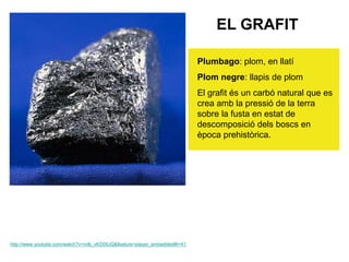 EL GRAFIT
Plumbago: plom, en llatí
Plom negre: llapis de plom
El grafit és un carbó natural que es
crea amb la pressió de la terra
sobre la fusta en estat de
descomposició dels boscs en
època prehistòrica.
http://www.youtube.com/watch?v=mlb_vKD0tUQ&feature=player_embedded#t=41
 