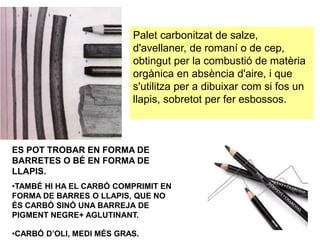 Palet carbonitzat de salze,
d'avellaner, de romaní o de cep,
obtingut per la combustió de matèria
orgànica en absència d'aire, i que
s'utilitza per a dibuixar com si fos un
llapis, sobretot per fer esbossos.
ES POT TROBAR EN FORMA DE
BARRETES O BÉ EN FORMA DE
LLAPIS.
•TAMBÉ HI HA EL CARBÓ COMPRIMIT EN
FORMA DE BARRES O LLAPIS, QUE NO
ÉS CARBÓ SINÓ UNA BARREJA DE
PIGMENT NEGRE+ AGLUTINANT.
•CARBÓ D’OLI, MEDI MÉS GRAS.
 