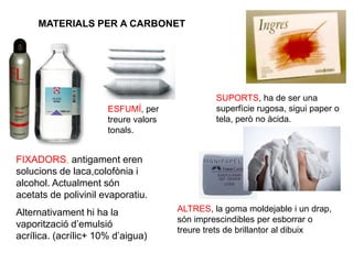 MATERIALS PER A CARBONET
FIXADORS, antigament eren
solucions de laca,colofònia i
alcohol. Actualment són
acetats de polivinil evaporatiu.
Alternativament hi ha la
vaporització d’emulsió
acrílica. (acrílic+ 10% d’aigua)
SUPORTS, ha de ser una
superfície rugosa, sigui paper o
tela, però no àcida.
ALTRES, la goma moldejable i un drap,
són imprescindibles per esborrar o
treure trets de brillantor al dibuix
ESFUMÍ, per
treure valors
tonals.
 