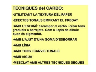 TÈCNIQUES del CARBÓ:
•UTILITZANT LA TEXTURA DEL PAPER
•EFECTES TONALS EMPRANT EL FREGAT
•AMB L’ESFUMÍ: escampar el carbó i crear tons
graduals o barrejats. Com a llapis de dibuix
quan és pigmentat.
•AMB L’AJUT D’UNA GOMA D’ESBORRAR
•AMB LÍNIA
•AMB TONS I CANVIS TONALS
•AMB AIGUA
•MESCLAT AMB ALTRES TÈCNIQUES SEQUES
 
