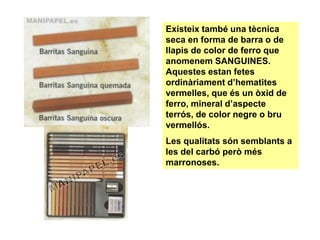Existeix també una tècnica
seca en forma de barra o de
llapis de color de ferro que
anomenem SANGUINES.
Aquestes estan fetes
ordinàriament d’hematites
vermelles, que és un òxid de
ferro, mineral d’aspecte
terrós, de color negre o bru
vermellós.
Les qualitats són semblants a
les del carbó però més
marronoses.
 