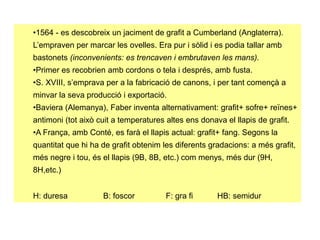 •1564 - es descobreix un jaciment de grafit a Cumberland (Anglaterra).
L’empraven per marcar les ovelles. Era pur i sòlid i es podia tallar amb
bastonets (inconvenients: es trencaven i embrutaven les mans).
•Primer es recobrien amb cordons o tela i després, amb fusta.
•S. XVIII, s’emprava per a la fabricació de canons, i per tant començà a
minvar la seva producció i exportació.
•Baviera (Alemanya), Faber inventa alternativament: grafit+ sofre+ reïnes+
antimoni (tot això cuit a temperatures altes ens donava el llapis de grafit.
•A França, amb Conté, es farà el llapis actual: grafit+ fang. Segons la
quantitat que hi ha de grafit obtenim les diferents gradacions: a més grafit,
més negre i tou, és el llapis (9B, 8B, etc.) com menys, més dur (9H,
8H,etc.)
H: duresa B: foscor F: gra fi HB: semidur
 
