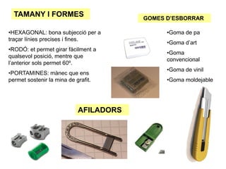 TAMANY I FORMES
•HEXAGONAL: bona subjecció per a
traçar línies precises i fines.
•RODÓ: et permet girar fàcilment a
qualsevol posició, mentre que
l’anterior sols permet 60º.
•PORTAMINES: mànec que ens
permet sostenir la mina de grafit.
AFILADORS
GOMES D’ESBORRAR
•Goma de pa
•Goma d’art
•Goma
convencional
•Goma de vinil
•Goma moldejable
 