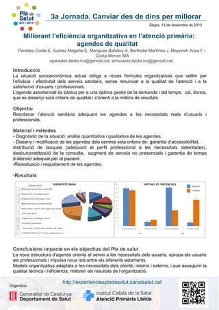 3a Jornada. Canviar des de dins per millorar
Sitges, 13 de desembre de 2013

Millorant l’eficiència organitzativa en l’atenció primària:
agendes de qualitat
Paredes Costa E, Suárez Magaña E, Mangues Bafalluy A, Bertholet Martínez J, Mayench Ariza F i
Costa Menen MA
eparedes.lleida.ics@gencat.cat; emsuarez.lleida.ics@gencat.cat;

Introducció
La situació socioeconòmica actual obliga a noves fórmules organitzatives que vetllin per
l’eficàcia i efectivitat dels serveis sanitaris, sense renunciar a la qualitat de l’atenció i a la
satisfacció d'usuaris i professionals.
L'agenda assistencial és bàsica per a una òptima gestió de la demanda i del temps; cal, doncs,
que es dissenyi sota criteris de qualitat i s'orienti a la millora de resultats.

Objectiu
Reordenar l’atenció sanitària adequant les agendes a les necessitats reals d’usuaris i
professionals.

Material i mètodes
- Diagnòstic de la situació: anàlisi quantitativa i qualitativa de les agendes.
- Disseny i modificació de les agendes dels centres sota criteris de : garantia d’accessibilitat,
distribució de tasques (adequant el perfil professional a les necessitats detectades),
desburocratització de la consulta, augment de serveis no presencials i garantia de temps
d’atenció adequat per al pacient.
-Reavaluació i reajustament de les agendes.

-Resultats

Conclusions impacte en els objectius del Pla de salut
La nova estructura d’agenda orienta el servei a les necessitats dels usuaris, apropa els usuaris
als professionals i impulsa nous rols entre els diferents estaments.
Models organitzatius adaptats a les necessitats dels clients, interns i externs, i que assegurin la
qualitat tècnica i l'eficiència, milloren els resultats de l‘organització.
Organitza:

http://experienciespladesalut.canalsalut.cat

 