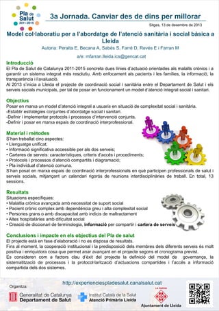 3a Jornada. Canviar des de dins per millorar
Sitges, 13 de desembre de 2013

Model col·laboratiu per a l’abordatge de l’atenció sanitària i social bàsica a
Lleida
Autoria: Peralta E, Becana A, Sabés S, Farré D, Revés E i Farran M
a/e: mfarran.lleida.ics@gencat.cat

Introducció
El Pla de Salut de Catalunya 2011-2015 concreta dues línies d’actuació orientades als malalts crònics i a
garantir un sistema integrat més resolutiu. Amb enfocament als pacients i les famílies, la informació, la
transparència i l’avaluació.
Al 2013 s’inicia a Lleida el projecte de coordinació social i sanitària entre el Departament de Salut i els
serveis socials municipals, per tal de posar en funcionament un model d’atenció integral social i sanitari.

Objectius
Posar en marxa un model d’atenció integral a usuaris en situació de complexitat social i sanitària.
-Establir estratègies conjuntes d’abordatge social i sanitari.
-Definir i implementar protocols i processos d’intervenció conjunts.
-Definir i posar en marxa espais de coordinació interprofessional.

Material i mètodes
S’han treballat cinc aspectes:
• Llenguatge unificat;
• Informació significativa accessible per als dos serveis;
• Carteres de serveis: característiques, criteris d’accés i procediments;
• Protocols i processos d’atenció compartits i diagramació;
• Pla individual d’atenció comuna.
S’han posat en marxa espais de coordinació interprofessionals en què participen professionals de salut i
serveis socials, mitjançant un calendari rigorós de reunions interdisciplinàries de treball. En total, 13
sessions.

Resultats
Situacions específiques:
• Malaltia crònica avançada amb necessitat de suport social
• Pacient crònic complex amb dependència greu i alta complexitat social
• Persones grans o amb discapacitat amb indicis de maltractament
• Altes hospitalàries amb dificultat social
• Creació de diccionari de terminologia, informació per compartir i cartera de serveis

Conclusions i impacte en els objectius del Pla de salut
El projecte està en fase d’elaboració i no es disposa de resultats.
Fins al moment, la cooperació institucional i la predisposició dels membres dels diferents serveis és molt
positiva i enriquidora cosa que permet anar avançant en el projecte segons el cronograma previst.
Es consideren com a factors clau d’èxit del projecte la definició del model de governança, la
sistematització de processos i la protocol·larització d’actuacions compartides i l’accés a informació
compartida dels dos sistemes.

Organitza:

http://experienciespladesalut.canalsalut.cat

 