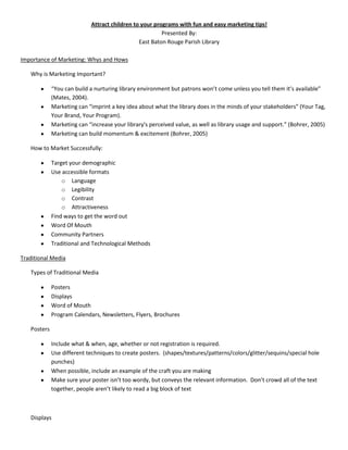 Attract children to your programs with fun and easy marketing tips!
                                                        Presented By:
                                               East Baton Rouge Parish Library

Importance of Marketing: Whys and Hows

   Why is Marketing Important?

             “You can build a nurturing library environment but patrons won’t come unless you tell them it’s available”
             (Mates, 2004).
             Marketing can “imprint a key idea about what the library does in the minds of your stakeholders” (Your Tag,
             Your Brand, Your Program).
             Marketing can “increase your library's perceived value, as well as library usage and support.” (Bohrer, 2005)
             Marketing can build momentum & excitement (Bohrer, 2005)

   How to Market Successfully:

             Target your demographic
             Use accessible formats
                 o Language
                 o Legibility
                 o Contrast
                 o Attractiveness
             Find ways to get the word out
             Word Of Mouth
             Community Partners
             Traditional and Technological Methods

Traditional Media

   Types of Traditional Media

             Posters
             Displays
             Word of Mouth
             Program Calendars, Newsletters, Flyers, Brochures

   Posters

             Include what & when, age, whether or not registration is required.
             Use different techniques to create posters. (shapes/textures/patterns/colors/glitter/sequins/special hole
             punches)
             When possible, include an example of the craft you are making
             Make sure your poster isn’t too wordy, but conveys the relevant information. Don’t crowd all of the text
             together, people aren’t likely to read a big block of text



   Displays
 