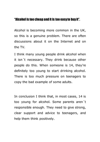 “Alcohol is too cheapandit is too easyto buyit”.
Alcohol is becoming more common in the UK,
so this is a genuine problem. There are often
discussions about it on the Internet and on
the TV.
I think many young people drink alcohol when
it isn´t necessary. They drink because other
people do this. When someone is 14, they’re
definitely too young to start drinking alcohol.
There is too much pressure on teenagers to
copy the bad example of some adults.
In conclusion I think that, in most cases, 14 is
too young for alcohol. Some parents aren´t
responsible enough. They need to give strong,
clear support and advice to teenagers, and
help them think positively.
 