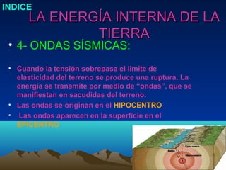 INDICE
      LA ENERGÍA INTERNA DE LA
              TIERRA
 • 4- ONDAS SÍSMICAS:
 • Cuando la tensión sobrepasa el limite de
   elasticidad del terreno se produce una ruptura. La
   energía se transmite por medio de “ondas”, que se
   manifiestan en sacudidas del terreno:
 • Las ondas se originan en el HIPOCENTRO
 • Las ondas aparecen en la superficie en el
   EPICENTRO
 
