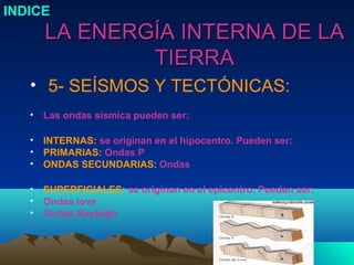 INDICE
       LA ENERGÍA INTERNA DE LA
               TIERRA
   • 5- SEÍSMOS Y TECTÓNICAS:
   •   Las ondas sísmica pueden ser:

   •   INTERNAS: se originan en el hipocentro. Pueden ser:
   •   PRIMARIAS: Ondas P
   •   ONDAS SECUNDARIAS: Ondas

   •   SUPERFICIALES: se originan en el epicentro. Pueden ser:
   •   Ondas love
   •   Ondas Rayleigh
 