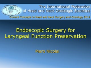 The International Federation
          of Head and Neck Oncologic Societies
 Current Concepts in Head and Neck Surgery and Oncology 2012




    Endoscopic Surgery for
Laryngeal Function Preservation

                   Piero Nicolai
 