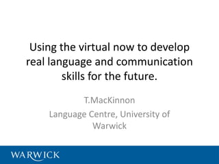Using the virtual now to develop
real language and communication
        skills for the future.
           T.MacKinnon
    Language Centre, University of
              Warwick
 