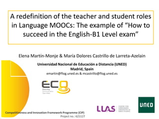 Competitiveness and Innovation Framework Programme (CIP)
Project no.: 621127
A redefinition of the teacher and student roles
in Language MOOCs: The example of “How to
succeed in the English-B1 Level exam”
Elena Martín-Monje & María Dolores Castrillo de Larreta-Azelain
Universidad Nacional de Educación a Distancia (UNED)
Madrid, Spain
emartin@flog.uned.es & mcastrillo@flog.uned.es
 
