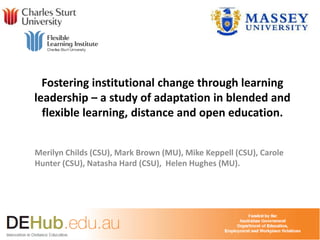 Fostering institutional change through learning
leadership – a study of adaptation in blended and
flexible learning, distance and open education.
Merilyn Childs (CSU), Mark Brown (MU), Mike Keppell (CSU), Carole
Hunter (CSU), Natasha Hard (CSU), Helen Hughes (MU).
 