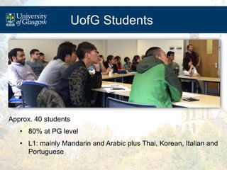 UofG Students
Approx. 40 students
• 80% at PG level
• L1: mainly Mandarin and Arabic plus Thai, Korean, Italian and
Portug...