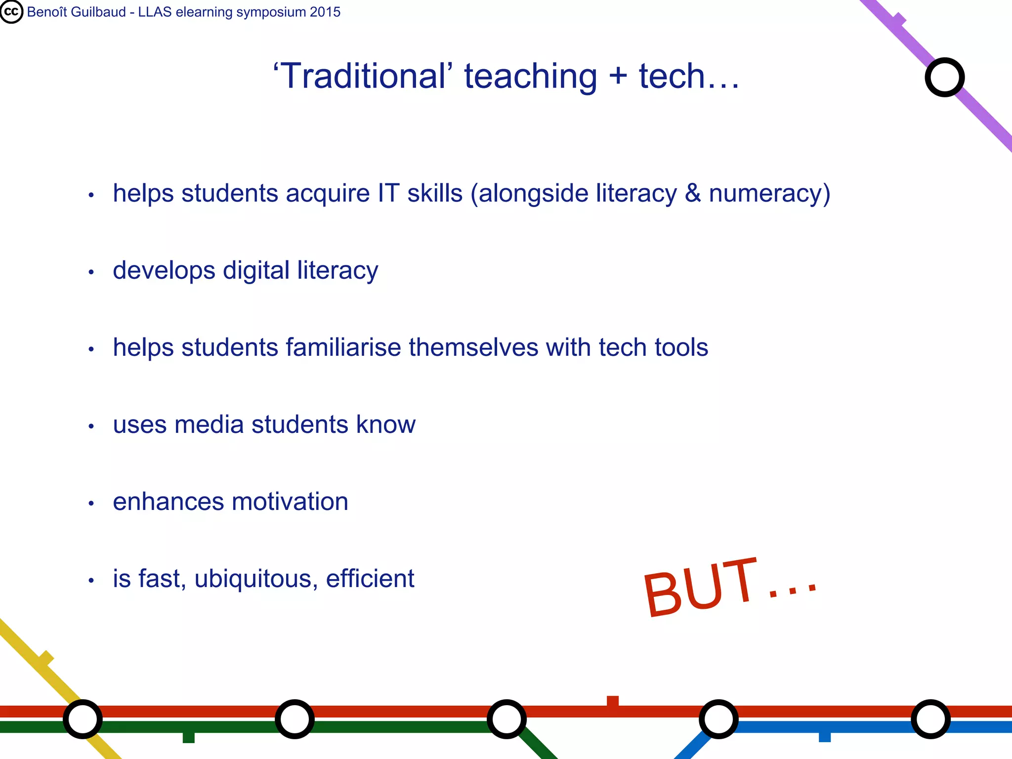 Benoît Guilbaud - LLAS elearning symposium 2015
• helps students acquire IT skills (alongside literacy & numeracy)
• develops digital literacy
• helps students familiarise themselves with tech tools
• uses media students know
• enhances motivation
• is fast, ubiquitous, efficient
‘Traditional’ teaching + tech…
 