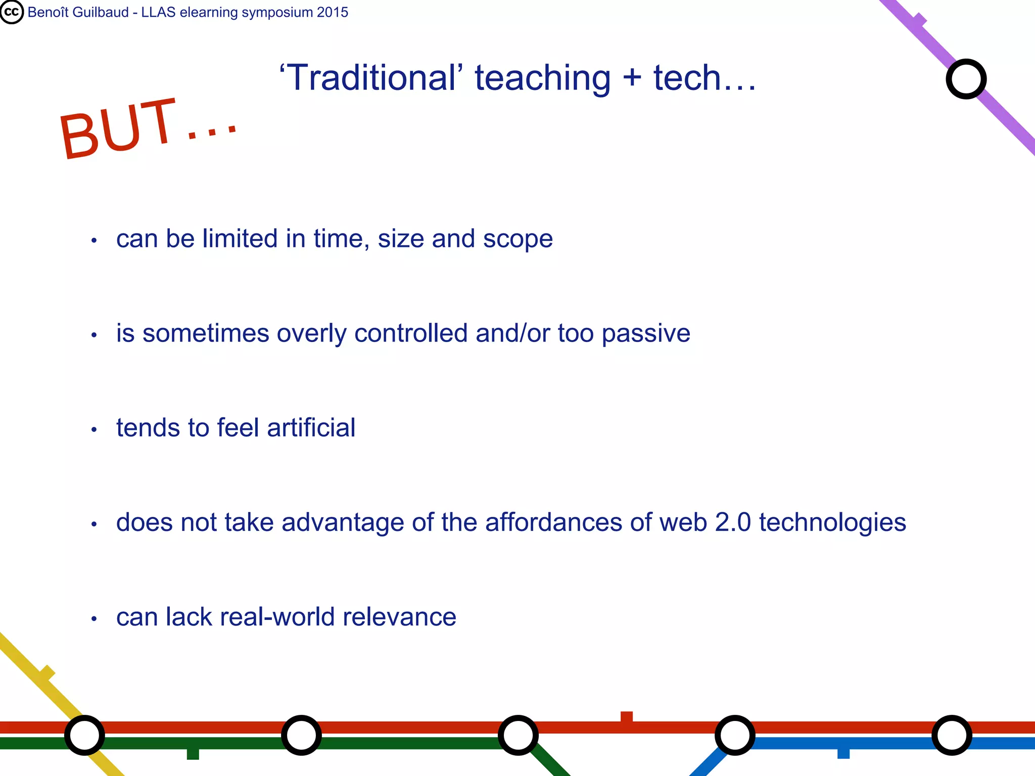 Benoît Guilbaud - LLAS elearning symposium 2015
• can be limited in time, size and scope
• is sometimes overly controlled and/or too passive
• tends to feel artificial
• does not take advantage of the affordances of web 2.0 technologies
• can lack real-world relevance
‘Traditional’ teaching + tech…
 