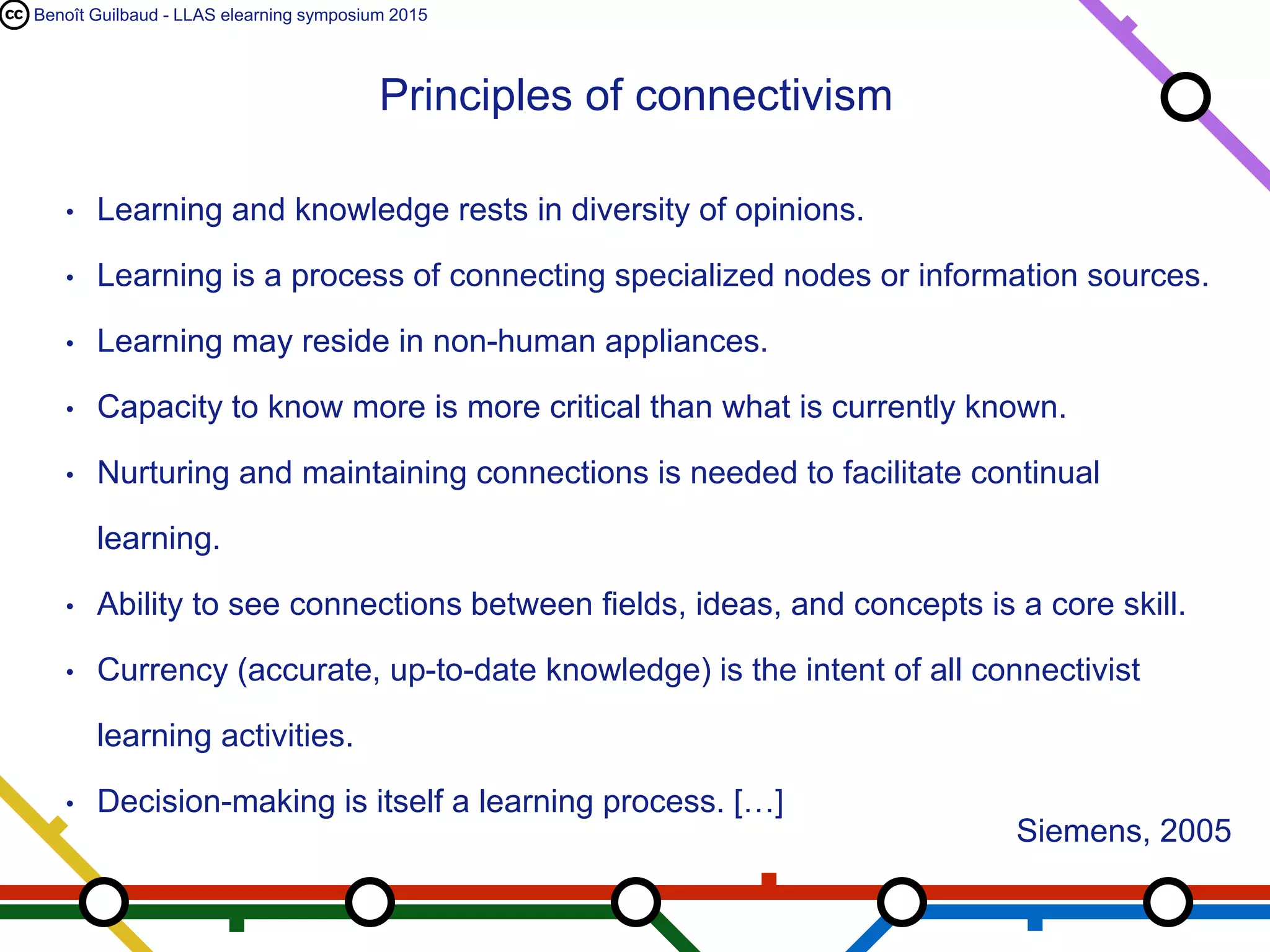 Benoît Guilbaud - LLAS elearning symposium 2015
• Learning and knowledge rests in diversity of opinions.
• Learning is a process of connecting specialized nodes or information sources.
• Learning may reside in non-human appliances.
• Capacity to know more is more critical than what is currently known.
• Nurturing and maintaining connections is needed to facilitate continual
learning.
• Ability to see connections between fields, ideas, and concepts is a core skill.
• Currency (accurate, up-to-date knowledge) is the intent of all connectivist
learning activities.
• Decision-making is itself a learning process. […]
Principles of connectivism
Siemens, 2005
 