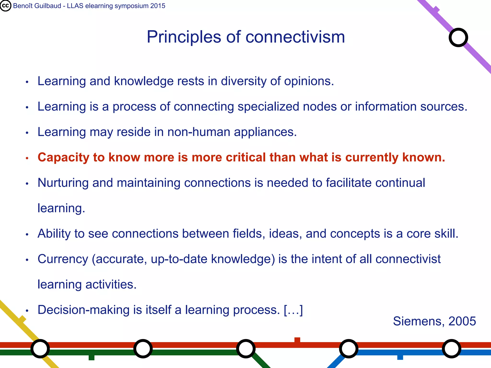 Benoît Guilbaud - LLAS elearning symposium 2015
• Learning and knowledge rests in diversity of opinions.
• Learning is a process of connecting specialized nodes or information sources.
• Learning may reside in non-human appliances.
• Capacity to know more is more critical than what is currently known.
• Nurturing and maintaining connections is needed to facilitate continual
learning.
• Ability to see connections between fields, ideas, and concepts is a core skill.
• Currency (accurate, up-to-date knowledge) is the intent of all connectivist
learning activities.
• Decision-making is itself a learning process. […]
Principles of connectivism
Siemens, 2005
 