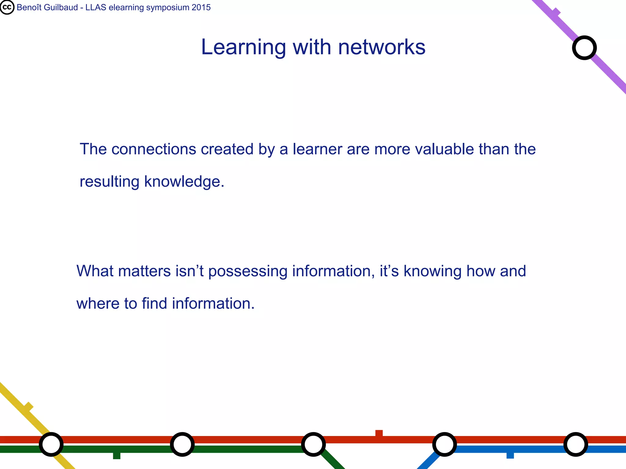 Benoît Guilbaud - LLAS elearning symposium 2015
The connections created by a learner are more valuable than the
resulting knowledge.
What matters isn’t possessing information, it’s knowing how and
where to find information.
Learning with networks
 