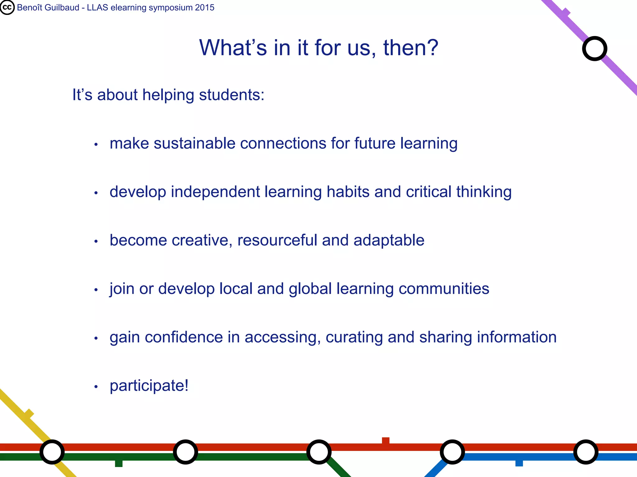 Benoît Guilbaud - LLAS elearning symposium 2015
It’s about helping students:
• make sustainable connections for future learning
• develop independent learning habits and critical thinking
• become creative, resourceful and adaptable
• join or develop local and global learning communities
• gain confidence in accessing, curating and sharing information
• participate!
What’s in it for us, then?
 