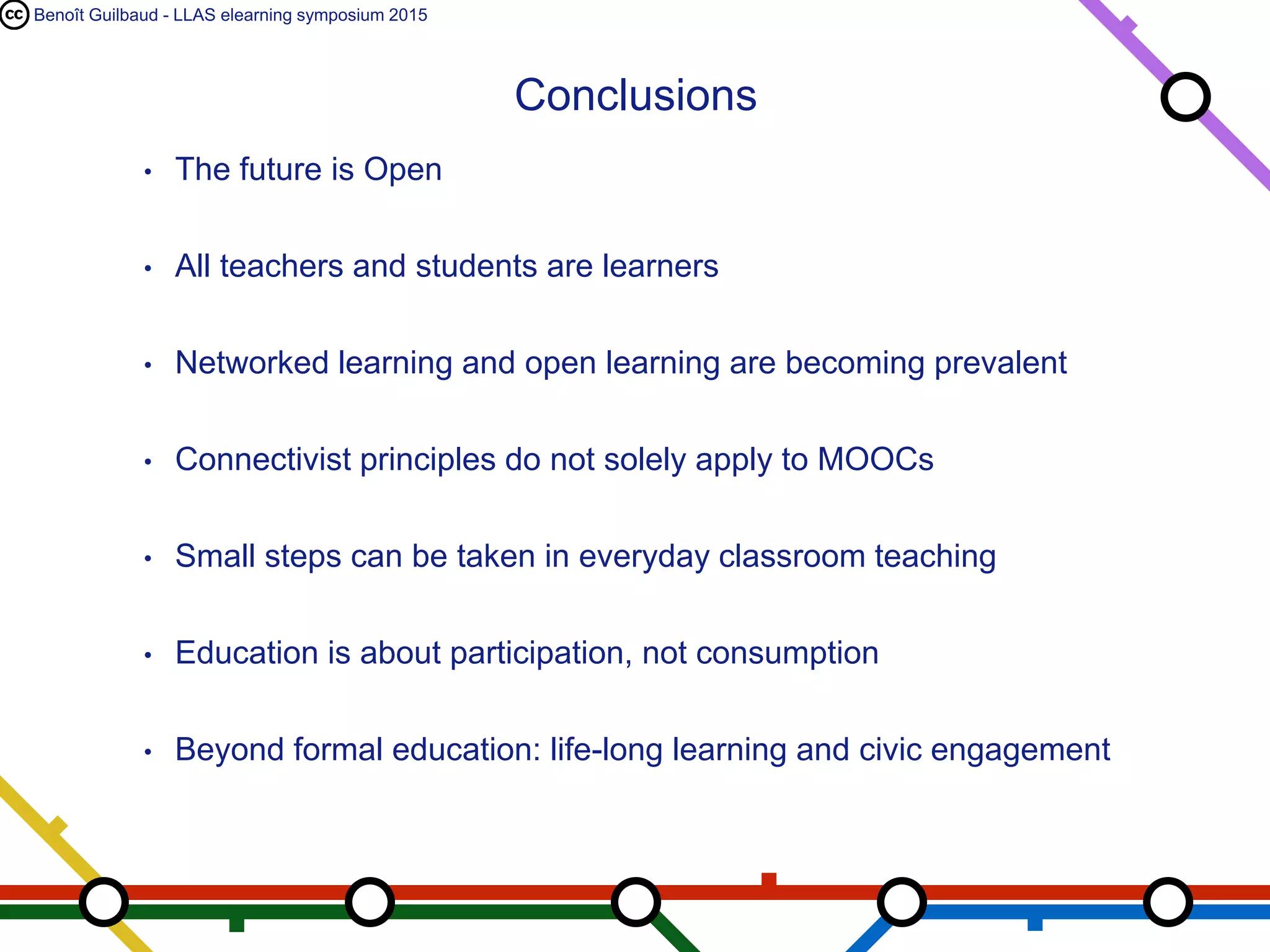 Benoît Guilbaud - LLAS elearning symposium 2015
• The future is Open
• All teachers and students are learners
• Networked learning and open learning are becoming prevalent
• Connectivist principles do not solely apply to MOOCs
• Small steps can be taken in everyday classroom teaching
• Education is about participation, not consumption
• Beyond formal education: life-long learning and civic engagement
Conclusions
 