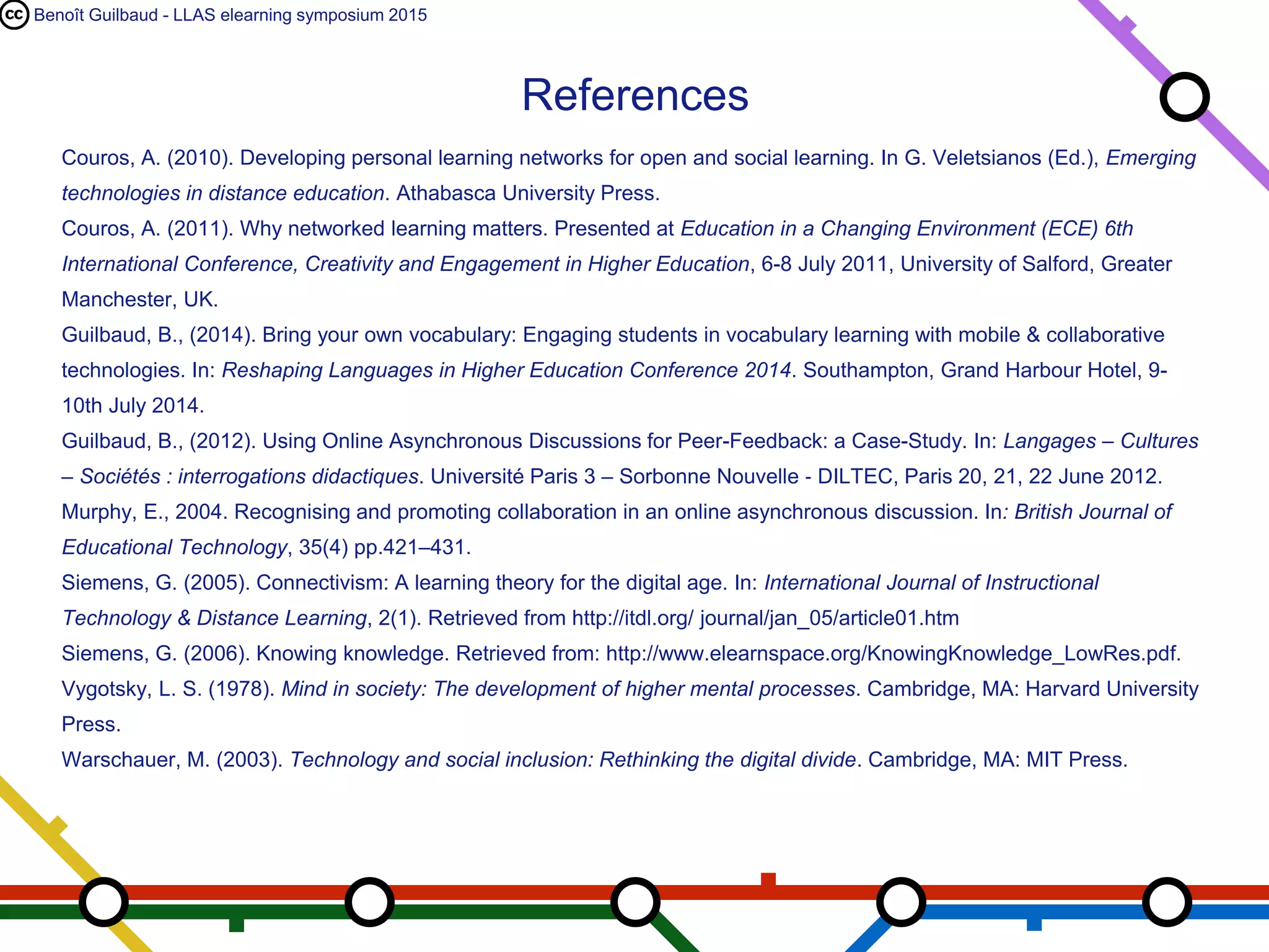 Benoît Guilbaud - LLAS elearning symposium 2015
Couros, A. (2010). Developing personal learning networks for open and social learning. In G. Veletsianos (Ed.), Emerging
technologies in distance education. Athabasca University Press.
Couros, A. (2011). Why networked learning matters. Presented at Education in a Changing Environment (ECE) 6th International
Conference, Creativity and Engagement in Higher Education, 6-8 July 2011, University of Salford, Greater Manchester, UK.
Guilbaud, B., (2014). Bring your own vocabulary: Engaging students in vocabulary learning with mobile & collaborative
technologies. In: Reshaping Languages in Higher Education Conference 2014. Southampton, Grand Harbour Hotel, 9-
10th July 2014.
Guilbaud, B., (2012). Using Online Asynchronous Discussions for Peer-Feedback: a Case-Study. In: Langages – Cultures –
Sociétés : interrogations didactiques. Université Paris 3 – Sorbonne Nouvelle ‐ DILTEC, Paris 20, 21, 22 June 2012.
Murphy, E., 2004. Recognising and promoting collaboration in an online asynchronous discussion. In: British Journal of
Educational Technology, 35(4) pp.421–431.
Siemens, G. (2005). Connectivism: A learning theory for the digital age. In: International Journal of Instructional Technology &
Distance Learning, 2(1). Retrieved from http://itdl.org/ journal/jan_05/article01.htm
Siemens, G. (2006). Knowing knowledge. Retrieved from: http://www.elearnspace.org/KnowingKnowledge_LowRes.pdf.
Vygotsky, L. S. (1978). Mind in society: The development of higher mental processes. Cambridge, MA: Harvard University Press.
Warschauer, M. (2003). Technology and social inclusion: Rethinking the digital divide. Cambridge, MA: MIT Press.
Wheeler, S., 2012. Digital Pedagogy: Content is a Tyrant, Context is King. In: NAACE 2012 Annual Conference, 9 March 2012,
Leicester, United Kingdom.
References
 