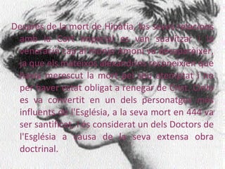 Després de la mort de Hipàtia, les seves relacions amb la Cort Imperial es van suavitzar i la veneració cap al monjo Amoni va desaparèixer, ja que els mateixos alexandrins reconeixien que havia merescut la mort pel seu atemptat i no per haver estat obligat a renegar de Crist. Cirilo es va convertit en un dels personatges més influents de l'Església, a la seva mort en 444 va ser santificat, i és considerat un dels Doctors de l'Església a causa de la seva extensa obra doctrinal. 
