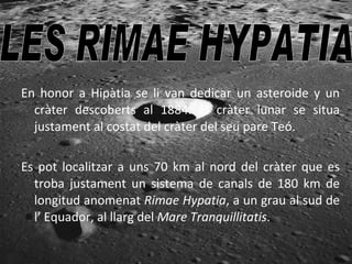 En honor a Hipàtia se li van dedicar un asteroide y un cràter descoberts al 1884. El cràter lunar se situa justament al costat del cràter del seu pare Teó. Es pot localitzar a uns 70 km al nord del cràter que es troba justament un sistema de canals de 180 km de longitud anomenat  Rimae Hypatia , a un grau al sud de l’ Equador, al llarg del  Mare Tranquillitatis .   LES RIMAE HYPATIA  