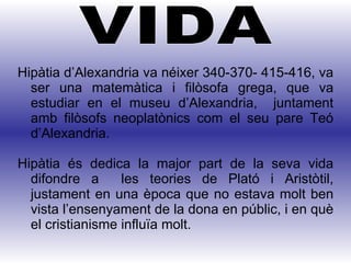Hipàtia d’Alexandria va néixer 340-370- 415-416, va ser una matemàtica i filòsofa grega, que va estudiar en el museu d’Alexandria,  juntament amb filòsofs neoplatònics com el seu pare Teó d’Alexandria. Hipàtia és dedica la major part de la seva vida difondre a  les teories de Plató i Aristòtil, justament en una època que no estava molt ben vista l’ensenyament de la dona en públic, i en què el cristianisme influïa molt. VIDA 