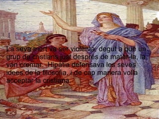 La seva mort va ser violenta, degut a que un grup de cristians just després de matar-la, la van cremar.  Hipàtia defensava les seves idees de la filosofia, i de cap manera volia acceptar la cristiana. 