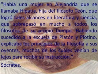 "Había una mujer en Alejandría que se llamaba Hipatia, hija del filósofo Teón, que logró tales alcances en literatura y ciencia, que sobrepasó en mucho a todos los filósofos de su propio tiempo. Habiendo sucedido a la escuela de Platón y Plotino, explicaba los principios de la filosofía a sus oyentes, muchos de los cuales venían de lejos para recibir su instrucción."  Sócrates.  