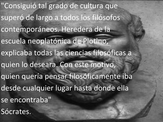 "Consiguió tal grado de cultura que superó de largo a todos los filósofos contemporáneos. Heredera de la escuela neoplatónica de Plotino, explicaba todas las ciencias filosóficas a quien lo deseara. Con este motivo, quien quería pensar filosóficamente iba desde cualquier lugar hasta donde ella se encontraba"  Sócrates.  