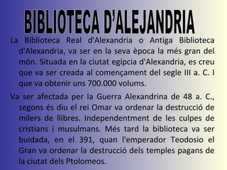 La Biblioteca Real d'Alexandria o Antiga Biblioteca d'Alexandria, va ser en la seva època la més gran del món. Situada en la ciutat egípcia d'Alexandria, es creu que va ser creada al començament del segle III a. C. I que va obtenir uns 700.000 volums.  Va ser afectada per la Guerra Alexandrina de 48 a. C., segons és diu el rei Omar va ordenar la destrucció de milers de llibres. Independentment de les culpes de cristians i musulmans. Més tard la biblioteca va ser buidada, en el 391, quan l'emperador Teodosio el Gran va ordenar la destrucció dels temples pagans de la ciutat dels Ptolomeos. BIBLIOTECA D’ALEJANDRIA 