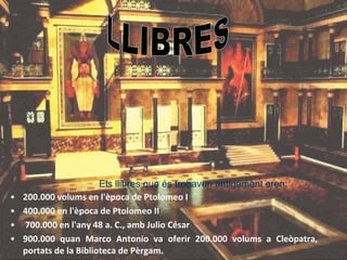 200.000 volums en l'època de Ptolomeo I  400.000 en l'època de Ptolomeo II  700.000 en l'any 48 a. C., amb Julio César 900.000 quan Marco Antonio va oferir 200.000 volums a Cleòpatra, portats de la Biblioteca de Pèrgam. LLIBRES Els llibres que és trobaven antigament eren:   
