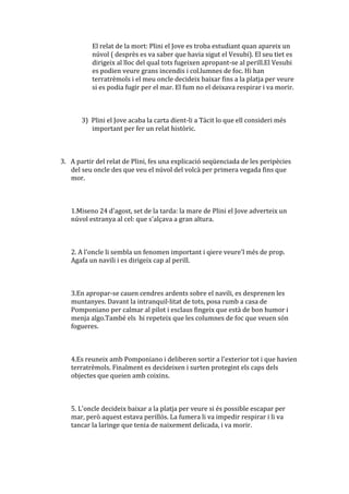 El relat de la mort: Plini el Jove es troba estudiant quan apareix un
          núvol ( desprès es va saber que havia sigut el Vesubi). El seu tiet es
          dirigeix al lloc del qual tots fugeixen apropant-se al perill.El Vesubi
          es podien veure grans incendis i col.lumnes de foc. Hi han
          terratrèmols i el meu oncle decideix baixar fins a la platja per veure
          si es podia fugir per el mar. El fum no el deixava respirar i va morir.



       3) Plini el Jove acaba la carta dient-li a Tàcit lo que ell consideri més
          important per fer un relat històric.



3. A partir del relat de Plini, fes una explicació seqüenciada de les peripècies
   del seu oncle des que veu el núvol del volcà per primera vegada fins que
   mor.



   1.Miseno 24 d'agost, set de la tarda: la mare de Plini el Jove adverteix un
   núvol estranya al cel: que s'alçava a gran altura.



   2. A l'oncle li sembla un fenomen important i qiere veure'l més de prop.
   Agafa un navili i es dirigeix cap al perill.



   3.En apropar-se cauen cendres ardents sobre el navili, es desprenen les
   muntanyes. Davant la intranquil·litat de tots, posa rumb a casa de
   Pomponiano per calmar al pilot i esclaus fingeix que està de bon humor i
   menja algo.També els hi repeteix que les columnes de foc que veuen són
   fogueres.



   4.Es reuneix amb Pomponiano i deliberen sortir a l'exterior tot i que havien
   terratrèmols. Finalment es decideixen i surten protegint els caps dels
   objectes que queien amb coixins.



   5. L'oncle decideix baixar a la platja per veure si és possible escapar per
   mar, però aquest estava perillós. La fumera li va impedir respirar i li va
   tancar la laringe que tenia de naixement delicada, i va morir.
 