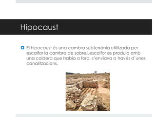 Hipocaust
 El hipocaust és una cambra subterrània utilitzada per
escalfar la cambra de sobre.Lescalfor es produia amb
una caldera que habia a fora, s’enviava a través d’unes
canalitzacions.

 