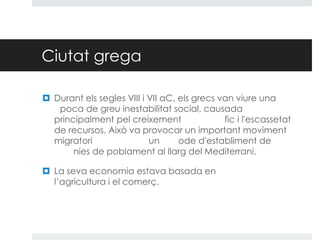 Ciutat grega
 Durant els segles VIII i VII aC, els grecs van viure una
poca de greu inestabilitat social, causada
principalment pel creixement
fic i l'escassetat
de recursos. Això va provocar un important moviment
migratori
un
ode d'establiment de
nies de poblament al llarg del Mediterrani.
 La seva economia estava basada en
l’agricultura i el comerç.

 
