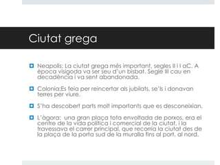 Ciutat grega
 Neapolis: La ciutat grega més important, segles II i I aC. A
època visigoda va ser seu d’un bisbat. Segle III cau en
decadència i va sent abandonada.
 Colonia:Es feia per reincertar als jubilats, se’ls i donavan
terres per viure.
 S’ha descobert parts molt importants que es desconeixian.
 L’àgora: una gran plaça tota envoltada de porxos, era el
centre de la vida política i comercial de la ciutat, i la
travessava el carrer principal, que recorria la ciutat des de
la plaça de la porta sud de la muralla fins al port, al nord.

 