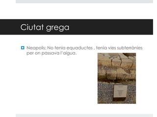 Ciutat grega
 Neapolis: No tenia equaductes , tenia vies subterrànies
per on passava l’aigua.

 