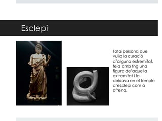 Esclepi
Tota persona que
vulia la curació
d’alguna extremitat,
feia amb fng una
figura de’aquella
extremitat i la
deixava en el temple
d’esclepi com a
ofrena.

 